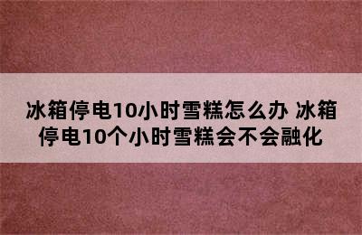 冰箱停电10小时雪糕怎么办 冰箱停电10个小时雪糕会不会融化